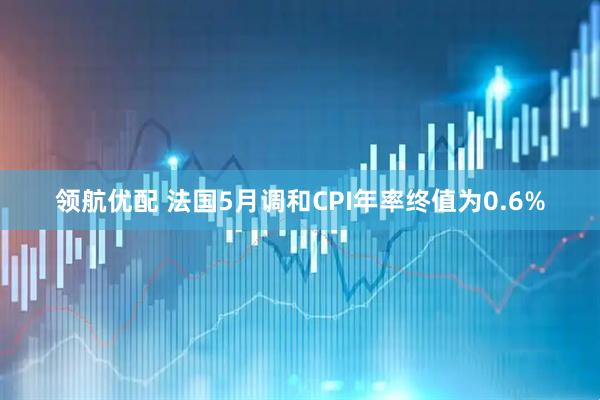 领航优配 法国5月调和CPI年率终值为0.6%