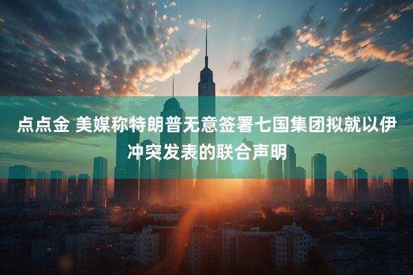 点点金 美媒称特朗普无意签署七国集团拟就以伊冲突发表的联合声明