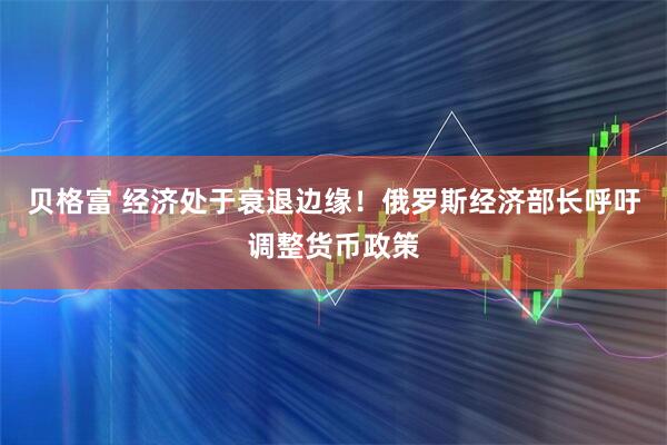 贝格富 经济处于衰退边缘！俄罗斯经济部长呼吁调整货币政策