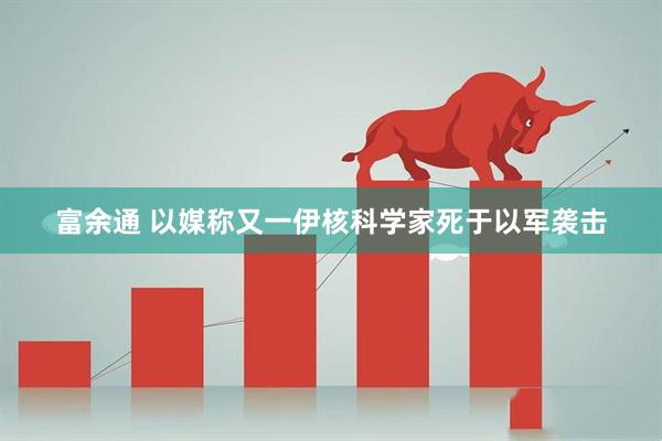 富余通 以媒称又一伊核科学家死于以军袭击