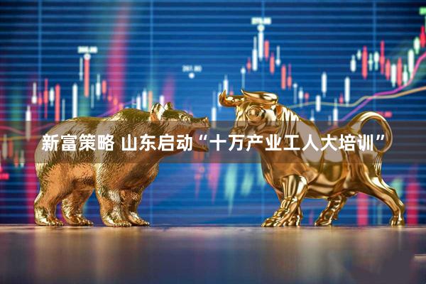 新富策略 山东启动“十万产业工人大培训”