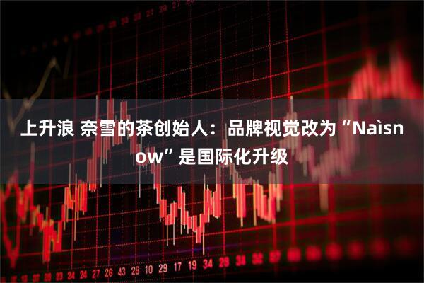 上升浪 奈雪的茶创始人：品牌视觉改为“Naìsnow”是国际化升级