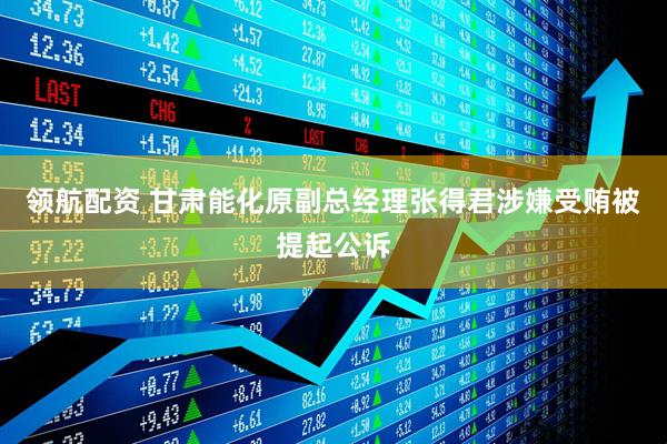 领航配资 甘肃能化原副总经理张得君涉嫌受贿被提起公诉