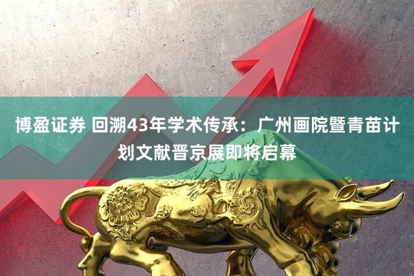 博盈证券 回溯43年学术传承：广州画院暨青苗计划文献晋京展即将启幕