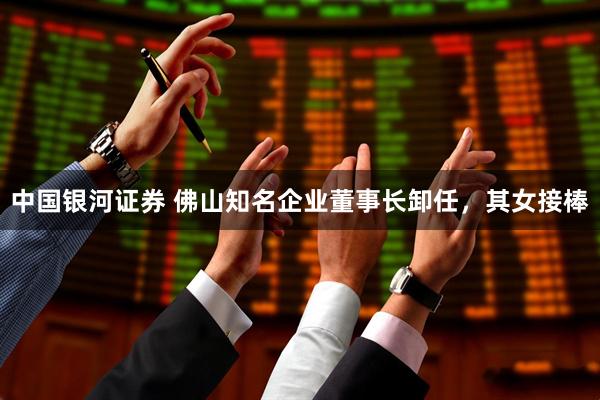 中国银河证券 佛山知名企业董事长卸任，其女接棒