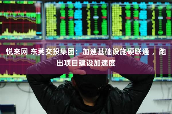 悦来网 东莞交投集团：加速基础设施硬联通 ，跑出项目建设加速度