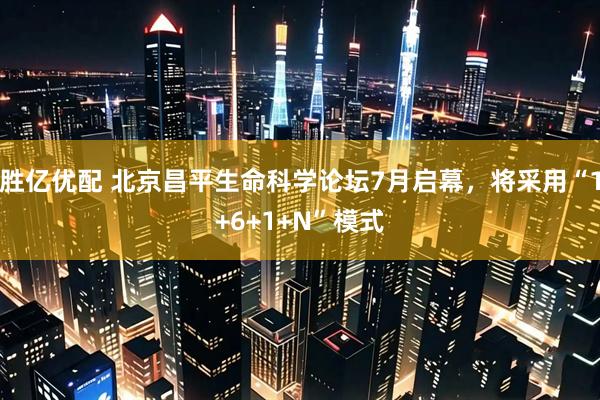 胜亿优配 北京昌平生命科学论坛7月启幕，将采用“1+6+1+N”模式