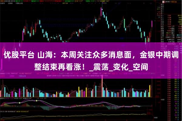优股平台 山海：本周关注众多消息面，金银中期调整结束再看涨！_震荡_变化_空间