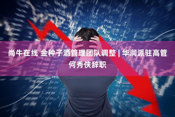尚牛在线 金种子酒管理团队调整 | 华润派驻高管何秀侠辞职