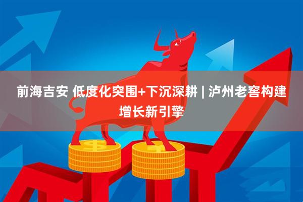前海吉安 低度化突围+下沉深耕 | 泸州老窖构建增长新引擎
