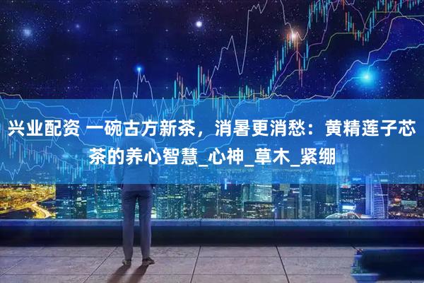 兴业配资 一碗古方新茶，消暑更消愁：黄精莲子芯茶的养心智慧_心神_草木_紧绷