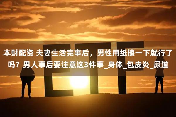 本财配资 夫妻生活完事后，男性用纸擦一下就行了吗？男人事后要注意这3件事_身体_包皮炎_尿道