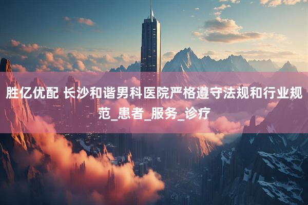 胜亿优配 长沙和谐男科医院严格遵守法规和行业规范_患者_服务_诊疗