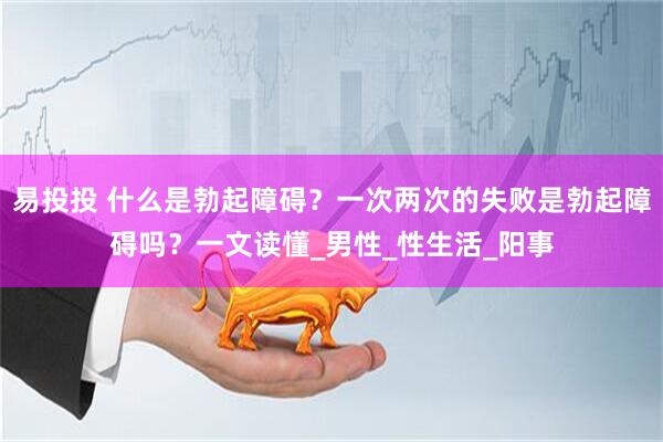易投投 什么是勃起障碍？一次两次的失败是勃起障碍吗？一文读懂_男性_性生活_阳事
