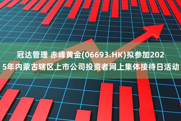 冠达管理 赤峰黄金(06693.HK)拟参加2025年内蒙古辖区上市公司投资者网上集体接待日活动