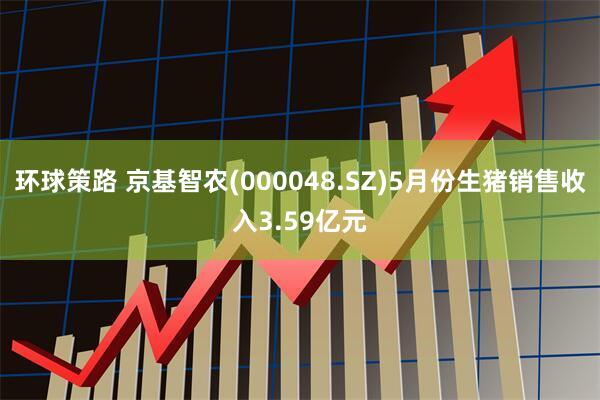 环球策路 京基智农(000048.SZ)5月份生猪销售收入3.59亿元
