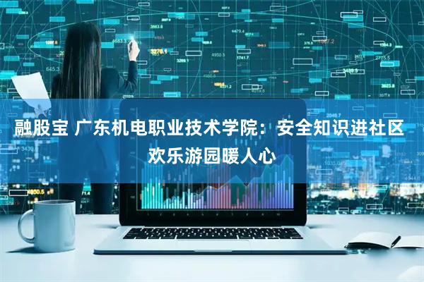 融股宝 广东机电职业技术学院：安全知识进社区 欢乐游园暖人心