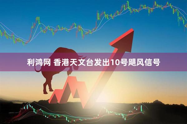 利鸿网 香港天文台发出10号飓风信号