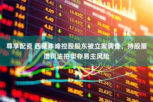 尊享配资 西藏珠峰控股股东被立案调查，持股屡遭司法拍卖存易主风险