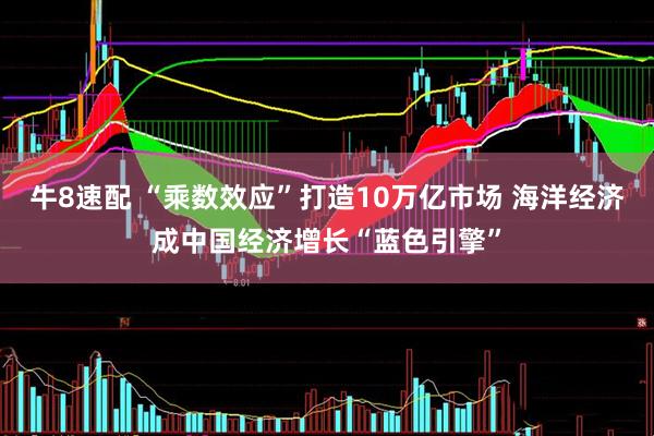 牛8速配 “乘数效应”打造10万亿市场 海洋经济成中国经济增长“蓝色引擎”