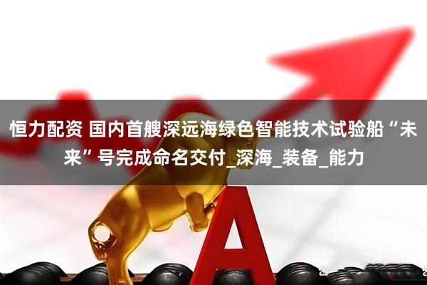 恒力配资 国内首艘深远海绿色智能技术试验船“未来”号完成命名交付_深海_装备_能力