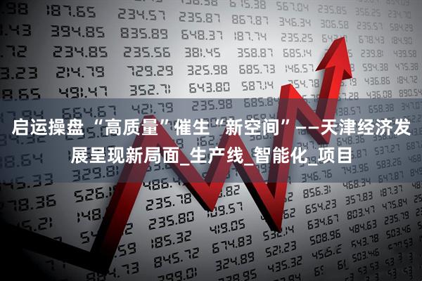 启运操盘 “高质量”催生“新空间”——天津经济发展呈现新局面_生产线_智能化_项目