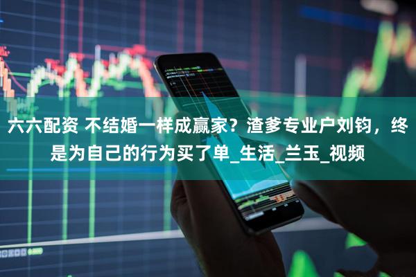 六六配资 不结婚一样成赢家？渣爹专业户刘钧，终是为自己的行为买了单_生活_兰玉_视频