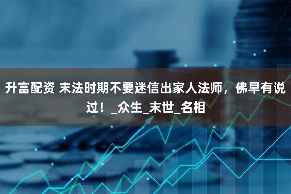 升富配资 末法时期不要迷信出家人法师，佛早有说过！_众生_末世_名相