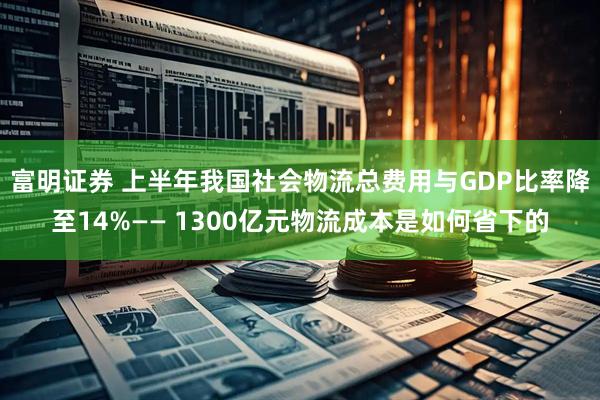 富明证券 上半年我国社会物流总费用与GDP比率降至14%—— 1300亿元物流成本是如何省下的