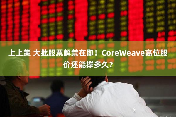 上上策 大批股票解禁在即！CoreWeave高位股价还能撑多久？