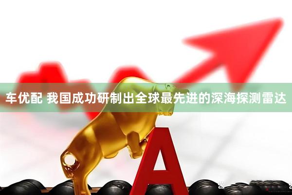车优配 我国成功研制出全球最先进的深海探测雷达