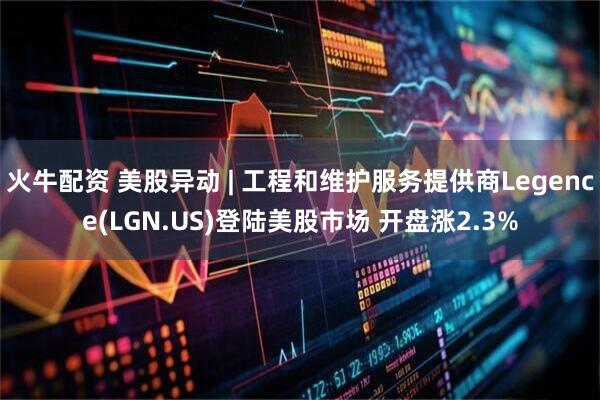 火牛配资 美股异动 | 工程和维护服务提供商Legence(LGN.US)登陆美股市场 开盘涨2.3%