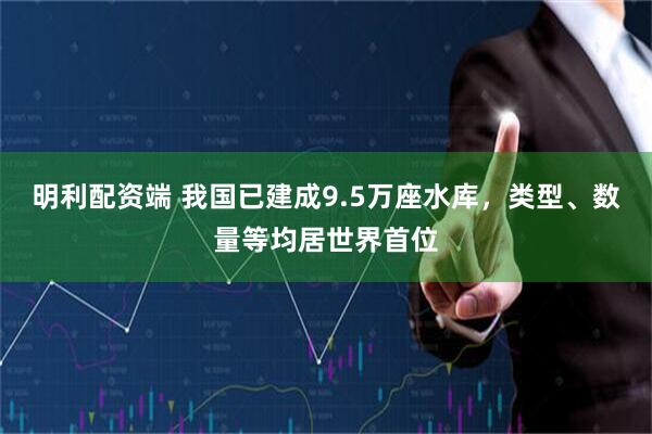 明利配资端 我国已建成9.5万座水库，类型、数量等均居世界首位