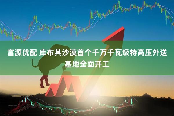 富源优配 库布其沙漠首个千万千瓦级特高压外送基地全面开工