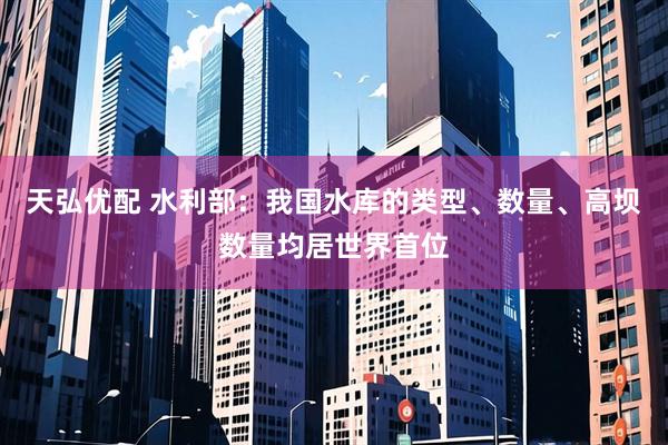 天弘优配 水利部：我国水库的类型、数量、高坝数量均居世界首位