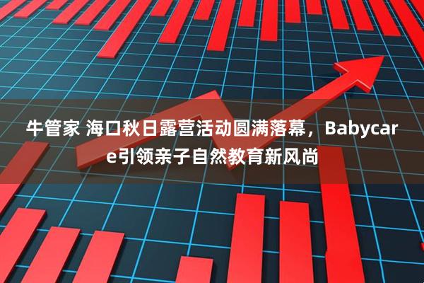 牛管家 海口秋日露营活动圆满落幕，Babycare引领亲子自然教育新风尚