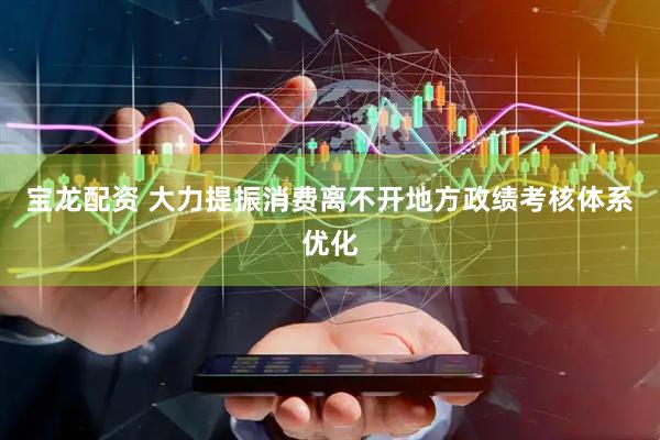 宝龙配资 大力提振消费离不开地方政绩考核体系优化