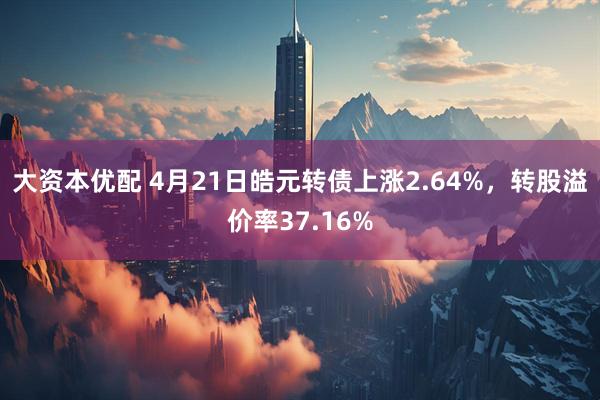 大资本优配 4月21日皓元转债上涨2.64%，转股溢价率37.16%