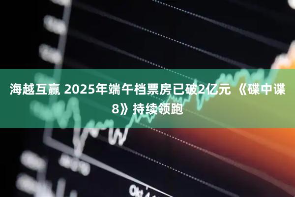 海越互赢 2025年端午档票房已破2亿元 《碟中谍8》持续领跑