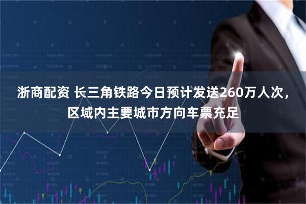 浙商配资 长三角铁路今日预计发送260万人次，区域内主要城市方向车票充足