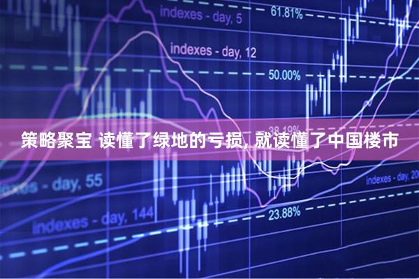策略聚宝 读懂了绿地的亏损, 就读懂了中国楼市