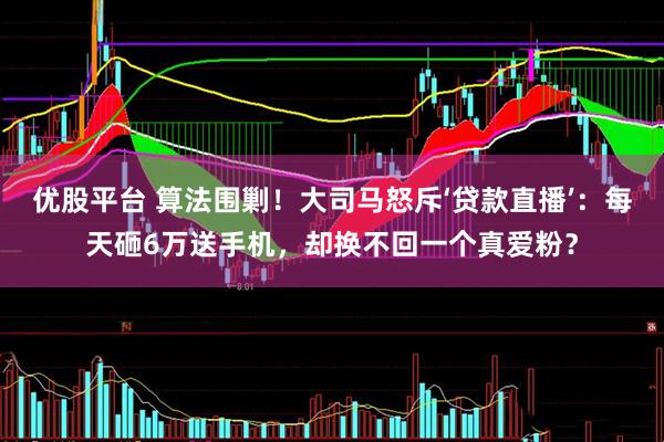 优股平台 算法围剿！大司马怒斥‘贷款直播’：每天砸6万送手机，却换不回一个真爱粉？