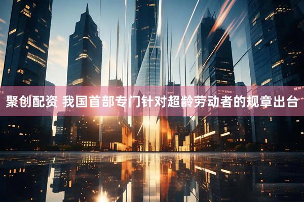 聚创配资 我国首部专门针对超龄劳动者的规章出台