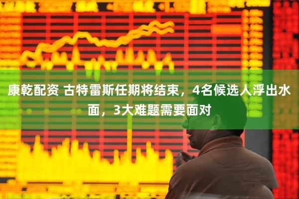 康乾配资 古特雷斯任期将结束，4名候选人浮出水面，3大难题需要面对